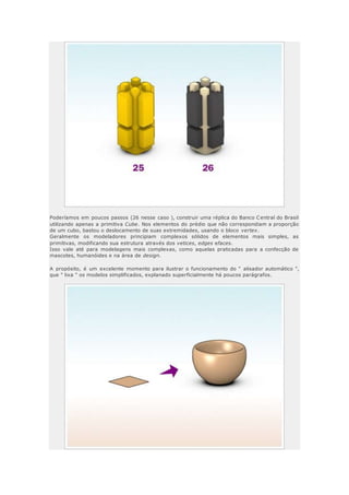 Poderíamos em poucos passos (26 nesse caso ), construir uma réplica do Banco Central do Brasil
utilizando apenas a primitiva Cube. Nos elementos do prédio que não correspondiam a proporção
de um cubo, bastou o deslocamento de suas extremidades, usando o bloco vertex.
Geralmente os modeladores principiam complexos sólidos de elementos mais simples, as
primitivas, modificando sua estrutura através dos vetices, edges efaces.
Isso vale até para modelagens mais complexas, como aquelas praticadas para a confecção de
mascotes, humanóides e na área de design.
A propósito, é um excelente momento para ilustrar o funcionamento do " alisador automático ",
que " lixa " os modelos simplificados, explanado superficialmente há poucos parágrafos.
 