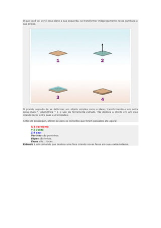 O que você vai ver é essa plane a sua esquerda, se transformar milagrosamente nessa cumbuca a
sua direita.
O grande segredo de se deformar um objeto simples como o plane, transformando-o em outra
coisa mais " volumétrica " é o uso da ferramenta extrude. Ela desloca o objeto em um eixo
criando faces entre suas extremidades.
Antes de prosseguir, atente-se para os conceitos que foram passados até agora:
X é vermelho
Y é verde
Z é azul
Vertices são pontinhos.
Edges são linhas.
Faces são... faces.
Extrude é um comando que desloca uma face criando novas faces em suas extremidades.
 