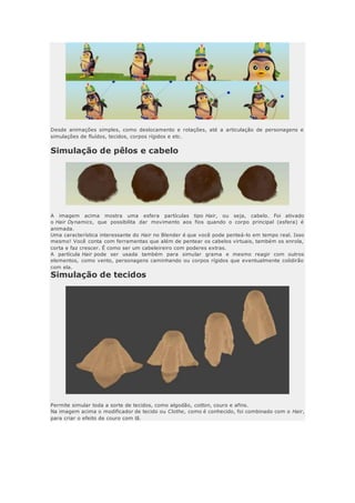 Desde animações simples, como deslocamento e rotações, até a articulação de personagens e
simulações de fluídos, tecidos, corpos rígidos e etc.
Simulação de pêlos e cabelo
A imagem acima mostra uma esfera partículas tipo Hair, ou seja, cabelo. Foi ativado
o Hair Dynamics, que possibilita dar movimento aos fios quando o corpo principal (esfera) é
animada.
Uma característica interessante do Hair no Blender é que você pode penteá-lo em tempo real. Isso
mesmo! Você conta com ferramentas que além de pentear os cabelos virtuais, também os enrola,
corta e faz crescer. É como ser um cabeleireiro com poderes extras.
A partícula Hair pode ser usada também para simular grama e mesmo reagir com outros
elementos, como vento, personagens caminhando ou corpos rígidos que eventualmente colidirão
com ela.
Simulação de tecidos
Permite simular toda a sorte de tecidos, como algodão, cotton, couro e afins.
Na imagem acima o modificador de tecido ou Clothe, como é conhecido, foi combinado com o Hair,
para criar o efeito de couro com lã.
 