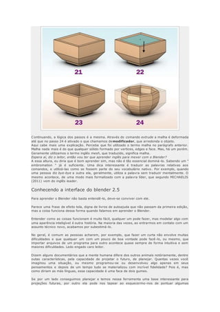 Continuando, a lógica dos passos é a mesma. Através do comando extrude a malha é deformada
até que no passo 24 é ativado o que chamamos demodificador, que arredonda o objeto.
Aqui cabe mais uma explicação. Perceba que foi utilizado o termo malha no parágrafo anterior.
Malha nada mais é do que qualquer sólido formado por vertices, edges e face. Mas, há um porém.
Geramente utilizamos o termo inglês mesh, que traduzido, significa malha.
Espera aí, diz o leitor, então vou ter que aprender inglês para mexer com o Blender?
A essa altura, eu diria que é bom aprender sim, mas não é tão essencial dominá -lo. Sabendo um "
embromation " já é suficiente. Uma dica interessante é traduzir as palavras relativas aos
comandos, e utilizá-las como se fossem parte do seu vocabulário nativo. Por exemplo, quando
uma pessoa diz bye-bye a outra ela, geralmente, utiliza a palavra sem traduzir mentalmente. O
mesmo acontece, de uma modo mais formalizado com a palavra líder, que segundo MICHAELIS
(2011) vem do inglês leader.
Conhecendo a interface do blender 2.5
Para aprender o Blender não basta entendê-lo, deve-se conviver com ele.
Parece uma frase de efeito tola, digna de livros de autoajuda que não passam da primeira edição,
mas a coisa funciona dessa forma quando falamos em aprender o Blender.
Entender como as coisas funcionam é muito fácil, qualquer um pode fazer, mas modelar algo com
uma aparência inteligível é outra história. Na maioria das vezes, ao entrarmos em contato com um
assunto técnico novo, acabamos por subestimá-lo.
No geral, é comum as pessoas acharem, por exemplo, que fazer um curta não envolve muitas
dificuldades e que qualquer um com um pouco de boa vontade pode fazê -lo, ou mesmo, que
importar arquivos de um programa para outro acontece quase sempre de forma intuitiva e sem
maiores dificuldades. Ledo engado caro leitor.
Dizem alguns documentários que a mente humana difere dos outros animais notóriamente, dentre
outas características, pela capacidade de projetar o futuro, de planejar. Quantas vezes você
imaginou uma situação, ou mesmo programou-se ou desenvolveu algo apenas em seus
pensamentos e depois de um tempo tudo se materializou com incrível fidelidade? Pois é, mas
como diriam as más línguas, essa capacidade é uma faca de dois gumes.
Se por um lado conseguimos planejar e temos nessa ferramenta uma base interessante para
projeções futuras, por outro ela pode nos tapear ao esquecermo-nos de pontuar algumas
 