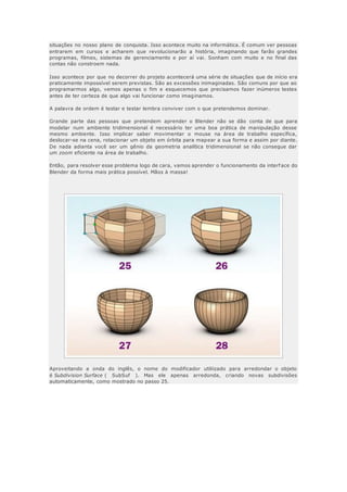 situações no nosso plano de conquista. Isso acontece muito na informática. É comum ver pessoas
entrarem em cursos e acharem que revolucionarão a história, imaginando que farão grandes
programas, filmes, sistemas de gerenciamento e por aí vai. Sonham com muito e no final das
contas não constroem nada.
Isso acontece por que no decorrer do projeto acontecerá uma série de situações que de início era
praticamente impossível serem previstas. São as excessões inimaginadas. São comuns por que ao
programarmos algo, vemos apenas o fim e esquecemos que precisamos fazer inúmeros testes
antes de ter certeza de que algo vai funcionar como imaginamos.
A palavra de ordem é testar e testar lembra conviver com o que pretendemos dominar.
Grande parte das pessoas que pretendem aprender o Blender não se dão conta de que para
modelar num ambiente tridimensional é necessário ter uma boa prática de manipulação desse
mesmo ambiente. Isso implicar saber movimentar o mouse na área de trabalho específica,
deslocar-se na cena, rotacionar um objeto em órbita para mapear a sua forma e assim por diante.
De nada adianta você ser um gênio da geometria analítica tridimensional se não consegue dar
um zoom eficiente na área de trabalho.
Então, para resolver esse problema logo de cara, vamos aprender o funcionamento da interf ace do
Blender da forma mais prática possível. Mãos à massa!
Aproveitando a onda do inglês, o nome do modificador utiliizado para arredondar o objeto
é Subdivision Surface ( SubSuf ). Mas ele apenas arredonda, criando novas subdivisões
automaticamente, como mostrado no passo 25.
 