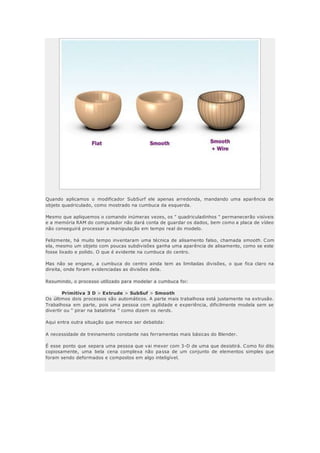 Quando aplicamos o modificador SubSurf ele apenas arredonda, mandando uma aparência de
objeto quadriculado, como mostrado na cumbuca da esquerda.
Mesmo que apliquemos o comando inúmeras vezes, os " quadriculadinhos " permanecerão visíveis
e a memória RAM do computador não dará conta de guardar os dados, bem como a placa de vídeo
não conseguirá processar a manipulação em tempo real do modelo.
Felizmente, há muito tempo inventaram uma técnica de alisamento falso, chamada smooth. Com
ela, mesmo um objeto com poucas subdivisões ganha uma aparência de alisamento, como se este
fosse lixado e polido. O que é evidente na cumbuca do centro.
Mas não se engane, a cumbuca do centro ainda tem as limitadas divisões, o que fica claro na
direita, onde foram evidenciadas as divisões dela.
Resumindo, o processo utilizado para modelar a cumbuca foi:
Primitiva 3 D > Extrude > SubSuf > Smooth
Os últimos dois processos são automáticos. A parte mais trabalhosa está justamente na extrusão.
Trabalhosa em parte, pois uma pessoa com agilidade e experiência, dificilmente modela sem se
divertir ou " pirar na batatinha " como dizem os nerds.
Aqui entra outra situação que merece ser debatida:
A necessidade de treinamento constante nas ferramentas mais básicas do Blender.
É esse ponto que separa uma pessoa que vai mexer com 3-D de uma que desistirá. Como foi dito
copiosamente, uma bela cena complexa não passa de um conjunto de elementos simples que
foram sendo deformados e compostos em algo inteligível.
 