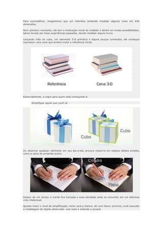 Para exemplificar, imaginemos que um indivíduo pretenda modelar alguma coisa em três
dimensões.
Num primeiro momento, ele tem a motivação inicial de modelar e dentre as muitas possibilidades,
talvez levado por boas experiências passadas, decide modelar alguns livros.
Lançando mão do cubo, um elemento 3-D primitivo e alguns poucos comandos, ele consegue
reproduzir uma cena que lembra muito a referência inicial.
Essencialmente, a regra para quem está começando é:
Simplifique aquilo que você vê.
Ao observar qualquer elemento em seu dia-a-dia, procure reduzi-lo em objetos sólidos simples,
como a caixa de presente acima.
Depois de um tempo a mente fica treinada e essa atividade pode se converter em um delicioso
vício intelectual.
Quanto maior o nível de simplificação, maior será a chance, de num futuro próximo, você executar
a modelagem do objeto observado. Leia mais e entenda o porquê.
 