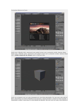 Comandos Básicos de Zoom
Assim que o Blender abrir, aparecerá uma splash screen com a presente versão. Apenas clique
Assim que o Blender abrir, aparecerá uma splash screen com a presente versão. Apenas clique
com o botão esquerdo do mouse sobre a interface dele.
Você vai se deparar com um cubo margeado por uma linha alaranjada. Por que esse cubo está aí?
Bem, desconheço os motivos filosóficos que levaram o desenvolvedor a colocá -lo nessa posição, o
importante a saber é que essa é a cena padrão do Blender. Ela vem com um cubo, uma câmera e
 
