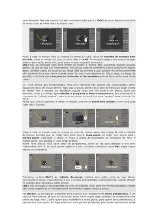 uma lâmpada. Mas nós vamos nos ater a primeira lição que é o Orbit da cena. Iremos deslocá-la
de modo a ver as vária faces do nosso cubo.
Mova a seta do mouse mais ou menos ao centro do cubo, clique na rodinha do mousee sem
soltá-la, mova o mouse aos poucos para fazer o Orbit. Assim que chegar a um ponto e desejar
manter essa visão, então sim, pode soltar o botão esquedo do mouse.
Obs.: Não se preocupe com esse monte de botões e ícones. Nós usaremos algumas poucas
partes, as que de fato são importantes. Aos poucos você irá aprendendo para que servem alguns
deles. Existem casos de usuários de longa data do Blender e que utilizam-no profissionalmente
não saberem para que serve grande parte de tudo o que aparece aí. Não é piada, ao longo da
apostila, você verá que com poucos comandos e ferramentaspode-se fazer muita, mas muita
coisa.
Ok, você achará que compreendeu, mas provavelmente não apenas não compreendeu, como
esquecerá disso em pouco tempo. Não siga a leitura, atenha-se a esse exercício até pegar o jeito
de orbitar bem o modelo. Se acontecer alguma coisa que não estav a nos planos, como por
exemplo, sumir o modelo, apenasfeche o programa e abra-o novamente. Esse movimento é
chamado de "método cacáca", igual a uma criança, se você fez uma "cacáca" basta começar de
novo.
Agora que você já aprender a orbitar o modelo, aprender o zoom pelo mouse. Como você pode
fazer isso? Simples:
Mova a seta do mouse mais ou menos no meio da janela, assim que chegar lá rode a rodinha
do mouse. Perceba que se rodar para cima dará + mais zoom, se rodar para baixo, dará -
menos zoom. Aproveite a deixa e cruze a órbita do mousecom os comandos de mais e
menos zoom, isso ajudará a você pegar prática.
Numa hora dessas você deve estar se perguntando, como se faz para deslocar a tela sem
rotácioná-la. Pois é, se você quiser deslocar a tela, comando conhecido como Pan, basta seguir
alguns poucos passos.
Pressionar a tecla Shift+ a rodinha do mouse, ambas sem soltar, uma vez que clicou,
movimente o mouse. Você perceberá que o modelo acompanhará o deslocamento. Quando chegar
na posição desejada basta soltar ambos.
Obs.: Não confunda o deslocamento da área de trabalho (Pan) com movimento do objeto. Ambos
são coisas específicas e você aprenderá movimentar objetos daqui a pouco.
Por default, ou por padrão, o Blender abre a janela 3-D (viewport) em modo perspectiva. É um
recurso interessante, já que na realidade nossa visão segue esse princípio de perspectiva com
ponto de fuga, mas... para quem está modelando e mais grave, para quem está aprendendo, a
perspectiva com ponto de fuga pode ser uma grande problema, pois acaba provocando umas
 
