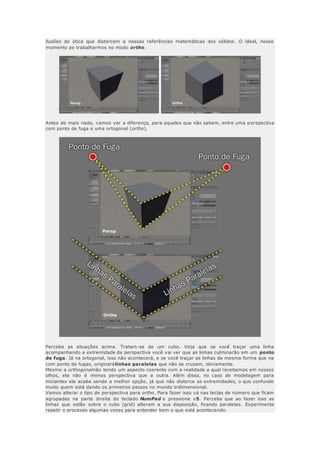 ilusões de ótica que distorcem a nossas referências matemáticas dos sólidos. O ideal, nesse
momento pe trabalharmos no modo ortho.
Antes de mais nada, vamos ver a diferença, para aqueles que não sabem, entre uma p erspectiva
com ponto de fuga e uma ortogonal (ortho).
Perceba as situações acima. Tratam-se de um cubo. Veja que se você traçar uma linha
acompanhando a extremidade da perspectiva você vai ver que as linhas culminarão em um ponto
de fuga. Já na ortogonal, isso não acontecerá, e se você traçar as linhas da mesma forma que na
com ponto de fugas, originarálinhas paralelas que não se cruzam, obviamente.
Mesmo a orthogonalnão tendo um aspecto coerente com a realidade a qual recebemos em nossos
olhos, ela não é menos perspectiva que a outra. Além disso, no caso de modelagem para
iniciantes ela acaba sendo a melhor opção, já que não distorce as extremidades, o que confunde
muito quem está dando os primeiros passos no mundo tridimensional.
Vamos alterar o tipo de perspectiva para ortho. Para fazer isso vá nas teclas de número que ficam
agrupadas na parte direita do teclado NumPad e pressione o5. Perceba que ao fazer isso as
linhas que estão sobre o cubo (grid) alteram a sua disposição, ficando paralelas. Experimente
repetir o processo algumas vezes para entender bem o que está acontecendo.
 