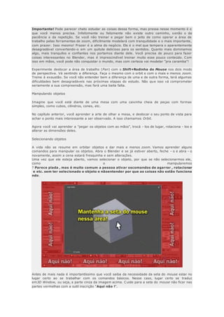 Importante! Pode parecer chato estudar as coisas dessa forma, mas pressa nesse momento é o
que você menos precisa. Infelizmente ou felizmente não existe outro caminho, s enão o da
paciência e da repetição. Se você não treinar e pegar bem o jeito de como operar a área de
trabalho pelas ferramentas de zoom, dificilmente modelará com tranquilidade e o mais importante,
com prazer. Isso mesmo! Prazer é a alma do negócio. Ele é o mel que tempera o aparentemente
desagradável convertendo-o em um quitute delicioso para os sentidos. Quanto mais dominamos
algo, mais tranquilos e confiantes nos portamos diante dele. Você precisa de pouco para fazer
coisas interessantes no Blender, mas é imprescindível treinar muito esse pouco conteúdo. Com
isso em mãos, você pode não conquistar o mundo, mas com certeza vai modelar "pra caramba"!
Experimente deslocar a área de trabalho (Pan) com o Shift+Rodinha do Mouse nos dois modo
de perspectiva. Vá sentindo a diferença. Faça o mesmo com o orbit e com o mais e menos zoom.
Treine à exaustão. Se você não entender bem a diferença de uma e de outra forma, terá algumas
dificuldades bem desagradáveis nas próximas etapas do estudo. Não que isso vá comprometer
seriamente a sua compreensão, mas fará uma baita falta.
Manipulando objetos
Imagine que você está diante de uma mesa com uma caixinha cheia de peças com formas
simples, como cubos, cilindros, cones, etc.
No capítulo anterior, você aprender a arte de olhar a mesa, e deslocar o seu ponto de vista para
achar o ponto mais interessante a ser observado. A isso chamamos Orbit.
Agora você vai aprender a "pegar os objetos com as mãos", trocá - los de lugar, rotaciona - los e
alterar as dimensões deles.
Selecionando objetos
A vida não se resume em orbitar objetos e dar mais e menos zoom. Vamos aprender alguns
comandos para manipular os objetos. Abra o Blender e se já estiver aberto, feche - o e abra - o
novamente, assim a cena estará fresquinha e sem alterações.
Uma vez que ele esteja aberto, vamos selecionar o objeto, por que se não selecionarmos ele,
como o manipularemos
? Parece piada , mas é muito comum a pessoa ativar oscomandos de agarrar , rotacionar
e etc. sem ter selecionado o objeto e nãoentender por que as coisas não estão funciona
ndo.
Antes de mais nada é importantíssimo que você saiba da necessidade da seta do mouse estar no
lugar certo ao se trabalhar com os comandos básicos. Nesse caso, lugar certo se traduz
em3D Window, ou seja, a parte cinza da imagem acima. Cuide para a seta do mouse não ficar nas
partes vermelhas com a sutil inscrição "Aqui não !".
 