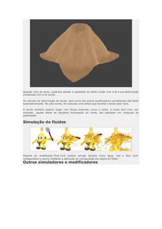 Quando visto de perto, podemos atestar a qualidade do efeito criado com a lã e sua deformação
combinada com a do tecido.
Os cálculos de deformação do tecido, bem como dos outros modificadores semelhantes são feitos
automaticamente. No caso acima, foi colocada uma esfera que levanta o tecido pelo meio.
O tecido também poderá reagir com forças externas, como o vento. é muito fácil criar, por
exemplo, aquele efeito de bandeira tremulando ao vento, tão solicitado em materiais de
publicidade.
Simulação de fluídos
Através do modificador Fluid você poderá simular líquidos como água, mel e óleo (pré-
configurados) e outros mediante a alteração da configuração dos dados do fluído.
Outros simuladores e modificadores
 