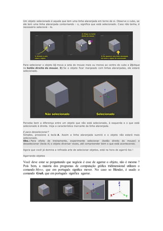 Um objeto selecionado é aquele que tem uma linha alaranjada em torno de si. Observe o cubo, se
ele tem uma linha alaranjada contornando - o, significa que está selecionado. Caso não tenha, é
necessário selecioná - lo.
Para selecionar o objeto 1) mova a seta do mouse mais ou menos ao centro do cubo e 2)clique
no botão direito do mouse. 3) Se o objeto ficar margeado com linhas alaranjadas, ele estará
selecionado.
Perceba bem a diferença entre um objeto que não está selecionado, à esquerda e o que está
selecionado à direita. Veja a característica marcante da linha alaranjada.
E para desselecionar?
Simples, pressione a tecla A. Assim a linha alaranjada sumirá e o objeto não estará mais
selecionado.
Obs.: Para efeito de treinamento, experimente selecionar (botão direito do mouse) e
desselecionar (tecla A) o objeto diversar vezes, até compreender bem o que está acontecendo.
Agora que você já domina a refinada arte de selecionar objetos, está na hora de agarrá -los !
Agarrando objetos
Você deve estar se perguntando que negócio é esse de agarrar o objeto, não é mesmo ?
Pois bem, a maioria dos programas de computação gráfica tridimensional utilizam o
comando Move, que em português significa mover. No caso so Blender, é usado o
comando Grab, que em português significa agarrar.
 