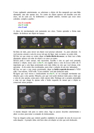 Como explanado anteriormente, ao selecionar o objeto ele fica margeado por uma linha
alaranjada, mas não apenas isso. No centro do objeto aparece um desenho com três
eixos, um de cada cor. Se lembrarmos o capítulo anterior, veremos que esses eixos
coloridos compõe o padrão :
eixo X vermelho
eixo Y verde
eixo Z azul
A chave de movimentação está justamente nos eixos. Vamos aprender a forma mais
simples de deslocar um objeto no espaço.
1) Antes de tudo, para mover um objeto você precisar selecioná - lo, para selecioná - lo
você precisa arrastar a seta do mouse até que ela fique mais ou menos ao centro dele.
2) Uma vez que esteja ao centro clique no botão direito do mouse, ao fazer isso a linha
alaranjada aparece em volta do objeto e os eixos ao centro.
3) Essa parte é meio xarope, mas necessária. Escolha o eixo ao qual você pretende
deslocar o objeto, nesse caso o eixo Y, em seguida mova a seta do mouse sobre ele. É
importante que a seta fique posicionada com mais ênfase no eixo que você deseja, evite
aproxima - la do centro das coordenadas, para evitar a seleção de um eixo indesejado.
4) Uma vez que a seta esteja posicionada, clique no botão esquerdo do mouse e NÃO
solte ! Isso mesmo, NÃO solte ! Caso contrário você não deslocará nada.
5) Agora que você travou o deslocamento no eixo Y, só vai conseguir movimentar nas
direções que o eixo aponta. Direções, por que você pode deslocar tanto para o lado que
a seta do eixo aponta, como para o lado oposto dela. Desloque até a posição pretendida
e uma vez que chegar lá, apenas solte o botão esquerdo do mouse que o objeto se
conservará nessa posição.
A mesma situação vale para os outros eixos. Siga os passos descritos anteriormente e
altere os eixos para testar o comando de deslocamento.
Veja na imagem acima que existem quadros ampliados da posição da seta do mouse em
cada situação. A posição delas está bem clara em relação ao eixo que será deslocado.
 