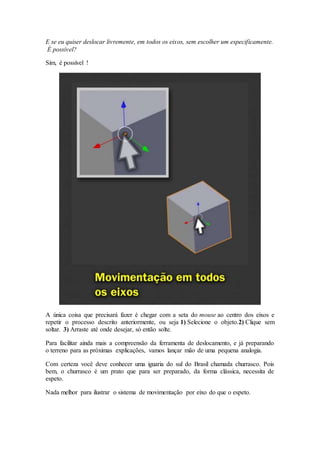 E se eu quiser deslocar livremente, em todos os eixos, sem escolher um especificamente.
É possível?
Sim, é possível !
A única coisa que precisará fazer é chegar com a seta do mouse ao centro dos eixos e
repetir o processo descrito anteriormente, ou seja 1) Selecione o objeto.2) Clique sem
soltar. 3) Arraste até onde desejar, só então solte.
Para facilitar ainda mais a compreensão da ferramenta de deslocamento, e já preparando
o terreno para as próximas explicações, vamos lançar mão de uma pequena analogia.
Com certeza você deve conhecer uma iguaria do sul do Brasil chamada churrasco. Pois
bem, o churrasco é um prato que para ser preparado, da forma clássica, necessita de
espeto.
Nada melhor para ilustrar o sistema de movimentação por eixo do que o espeto.
 