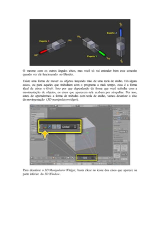 O mesmo com os outros ângulos eixos, mas você só vai entender bem esse conceito
quando ver ele funcionando no Blender.
Existe uma forma de mover os objetos lançando mão de uma tecla de atalho. Em alguns
casos, ou para aqueles que trabalham com o programa a mais tempo, essa é a forma
ideal de ativar o Grab. Isso por que dependendo da forma que você trabalha com a
movimentação de objetos, os eixos que aparecem nele acabam por atrapalhar. Por isso,
antes de aprendermos a forma de trabalho com tecla de atalho, vamos desativar o eixo
de movimentação (3D manipulatorwidget).
Para desativar o 3D Manipulator Widget, basta clicar no ícone dos eixos que aparece na
parte inferior da 3D Window.
 