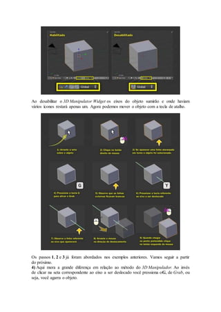 Ao desabilitar o 3D Manipulator Widget os eixos do objeto sumirão e onde haviam
vários ícones restará apenas um. Agora podemos mover o objeto com a tecla de atalho.
Os passos 1, 2 e 3 já foram abordados nos exemplos anteriores. Vamos seguir a partir
do próximo.
4) Aqui mora a grande diferença em relação ao método do 3D Manipulador. Ao invés
de clicar na seta correspondente ao eixo a ser deslocado você pressiona oG, de Grab, ou
seja, você agarra o objeto.
 