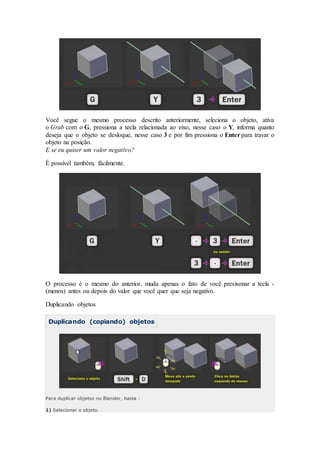 Você segue o mesmo processo descrito anteriormente, seleciona o objeto, ativa
o Grab com o G, pressiona a tecla relacionada ao eixo, nesse caso o Y, informa quanto
deseja que o objeto se desloque, nesse caso 3 e por fim pressiona o Enter para travar o
objeto na posição.
E se eu quiser um valor negativo?
É possível também, fácilmente.
O processo é o mesmo do anterior, muda apenas o fato de você presisonar a tecla -
(menos) antes ou depois do valor que você quer que seja negativo.
Duplicando objetos
Duplicando (copiando) objetos
Para duplicar objetos no Blender, basta :
1) Selecionar o objeto.
 