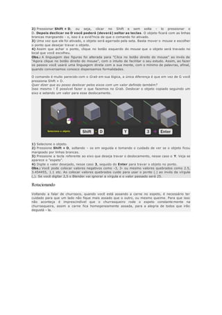 2) Pressionar Shift + D, ou seja, clicar no Shift e sem solta - lo pressionar o
D. Depois declicar no D você poderá (deverá) soltar as teclas. O objeto ficará com as linhas
brancas margeando - o, isso é a evid?ncia de que o comando foi ativado.
3) Uma vez que ele foi ativado, o objeto será agarrado pela seta. Basta mover o mouse e escolher
o ponto que desejar travar o objeto.
4) Assim que achar o ponto, clique no botão esquerdo do mouse que o objeto será travado no
local que você escolheu.
Obs.: A linguagem das figuras foi alterada para "Clica no botão direito do mouse" ao invés de
"Agora clique no botão direito do mouse", com o intuito de facilitar o seu estudo. Assim, ao fazer
os passos você usará uma linguagem direta com a sua mente, com o mínimo de palavras, afinal,
quando conversamos conosco dispensamos formalidades.
O comando é muito parecido com o Grab em sua lógica, a única diferença é que em vez de G você
pressiona Shift + D.
Quer dizer que eu posso deslocar pelos eixos com um valor definido também?
Isso mesmo ! É possível fazer o que fazemos no Grab. Deslocar o objeto copiado seguindo um
eixo e setando um valor para esse deslocamento.
1) Selecione o objeto.
2) Pressione Shift + D, soltando - os em seguida e tomando o cuidado de ver se o objeto ficou
margeado por linhas brancas.
3) Pressione a tecla referente ao eixo que deseja travar o deslocamento, nesse caso o Y. Veja se
aparece o "espeto".
4) Digite o valor desejado, nesse caso 3, seguido do Enter para travar o objeto no ponto.
Obs.: Você pode colocar valores negativos como -3, 3- ou mesmo valores quebrados como 2.5,
3.454455, 1.1 etc. Ao colocar valores quebrados cuide para usar o ponto (.) ao invés da vírgula
(,). Se você digitar 2,5 o Blender vai ignorar a vírgula e o valor passado será 25.
Rotacionando
Voltando a falar de churrasco, quando você está assando a carne no espeto, é necessário ter
cuidado para que um lado não fique mais assado que o outro, ou mesmo queime. Para que isso
não aconteça é imprescindível que o churrasqueiro rode o espeto constante mente na
churrasqueira, assim a carne fica homegeneamente assada, para a alegria de todos que irão
degustá - la.
 