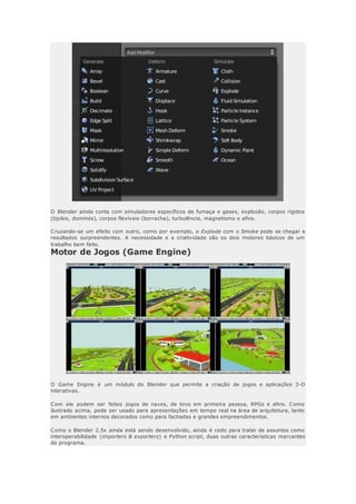 O Blender ainda conta com simuladores específicos de fumaça e gases, explosão, corpos rígidos
(tijolos, dominós), corpos flexíveis (borracha), turbulência, magnetismo e afins.
Cruzando-se um efeito com outro, como por exemplo, o Explode com o Smoke pode se chegar a
resultados surpreendentes. A necessidade e a criatividade são os dois motores básicos de um
trabalho bem feito.
Motor de Jogos (Game Engine)
O Game Engine é um módulo do Blender que permite a criação de jogos e aplicações 3-D
interativas.
Com ele podem ser feitos jogos de naves, de tiros em primeira pessoa, RPGs e afins. Como
ilustrado acima, pode ser usado para apresentações em tempo real na área de arquitetura, tanto
em ambientes internos decorados como para fachadas e grandes empreendimentos.
Como o Blender 2.5x ainda está sendo desenvolvido, ainda é cedo para tratar de assuntos como
interoperabilidade (importers & exporters) e Python script, duas outras características marcantes
do programa.
 