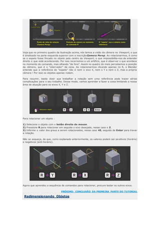 Veja que no primeiro quadro da ilustração acima, nós temos a visão da câmera no Viewport, o que
é sinalizado na parte esquerda superior com a inscriçãoCamera Persp. Ao rotacionarmos, é como
se o espeto fosse fincado no objeto pelo centro da Viewport, o que impossibilita-nos de entender
direito o que está acontecendo. Por isso recorremos a um artifício, que é observar o que acontece
no momento do comando, mas olhando "de fora". Assim no quadro do meio percebemos a posição
da câmera, que é o "obervador" da cena. Ao rotacionarmos clicando apenas no R, o Blender
entende que a referência do "espeto" não é nem o eixo X, nem o Y e nem o Z, mas a própria
câmera ! Por isso os objetos apenas rodam.
Para resumir, basta dizer que trabalhar a rotação sem uma referência pode trazer sérias
complicações para o seu trabalho. Desse modo, vamos aprender a fazer a coisa limitando a nossa
área de atuação para os eixos X, Y e Z.
Para rotacionar um objeto :
1) Selecione o objeto com o botão direito do mouse.
2) Pressione R para rotacionar em seguida o eixo desejado, nesse caso o Z.
3) Informe o valor dos graus a serem rotacionados, nesse caso 45, seguido de Enter para travar
a rotação.
Não se esqueça, de que, como explanado anteriormente, os valores podem ser po sitivos (horário)
e negativos (anti-horário).
Agora que aprendeu a sequência de comandos para rotacionar, procure testar os outros eixos.
PRÓXIMO: CONCLUSÃO DA PRIMEIRA PARTE DO TUTORIAL
Redimensionando Objetos
 