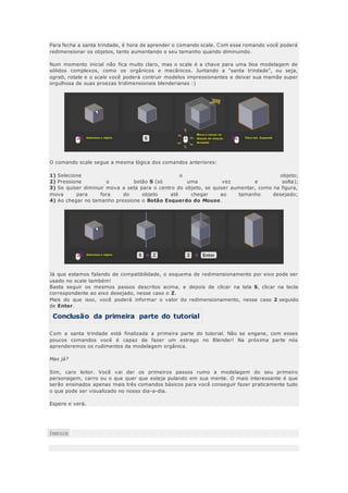 Para fecha a santa trindade, é hora de aprender o comando scale. Com esse romando você poderá
redimensionar os objetos, tanto aumentando o seu tamanho quando diminuindo.
Num momento inicial não fica muito claro, mas o scale é a chave para uma boa modelagem de
sólidos complexos, como os orgânicos e mecânicos. Juntando a "santa trindade", ou seja,
ograb, rotate e o scale você poderá contruir modelos impressionantes e deixar sua mamãe super
orgulhosa de suas proezas tridimensionais blenderianas :)
O comando scale segue a mesma lógica dos comandos anteriores:
1) Selecione o objeto;
2) Pressione o botão S (só uma vez e solta);
3) Se quiser diminuir mova a seta para o centro do objeto, se quiser aumentar, como na figura,
mova para fora do objeto até chegar ao tamanho desejado;
4) Ao chegar no tamanho pressione o Botão Esquerdo do Mouse.
Já que estamos falando de compatibilidade, o esquema de redimensionamento por eixo pode ser
usado no scale também!
Basta seguir os mesmos passos descritos acima, e depois de clicar na tela S, clicar na tecla
correspondente ao eixo desejado, nesse caso o Z.
Mais do que isso, você poderá informar o valor do redimensionamento, nesse caso 2 seguido
de Enter.
Conclusão da primeira parte do tutorial
Com a santa trindade está finalizada a primeira parte do tutorial. Não se engane, com esses
poucos comandos você é capaz de fazer um estrago no Blender! Na próxima parte nós
aprenderemos os rudimentos da modelagem orgânica.
Mas já?
Sim, caro leitor. Você vai dar os primeiros passos rumo a modelagem do seu primeiro
personagem, carro ou o que quer que esteja pulando em sua mente. O mais interessante é que
serão ensinados apenas mais três comandos básicos para você conseguir fazer praticamente tudo
o que pode ser visualizado no nosso dia-a-dia.
Espere e verá.
ÍNDICE
 