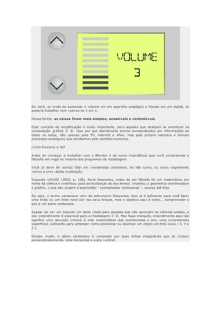 Se você, ao invés de aumentar o volume em um aparelho analógico o fizesse em um digital, só
poderia trabalhar com valores de 1 em 1.
Dessa forma, as coisas ficam mais simples, acessíveis e controláveis.
Esse conceito de simplificação é muito importante, para aqueles que desejam se aventurar na
computação gráfica 3- D. Isso por que diariamente somos bombardeados por informações de
todos os lados, não apenas pela TV, internet e afins, mas pela própria natureza e demais
processos analógicos que recebemos pelo sentidos humanos.
Como funciona o 3d?
Antes de começar a trabalhar com o Blender é de suma importância que você compreenda a
filosofia em voga na maioria dos programas de modelagem.
Você já deve ter ouvido falar em coordenada cartesiana. Se não ouviu, ou ouviu vagamente,
vamos a uma rápida explicação.
Segundo UJVARI (2003, p. 125), Renè Descartes, antes de ser filósofo foi um matemático em
nome da ciência e contribuiu para as mudanças do seu tempo. Inventou a geometria coordenada e
o gráfico, o que deu origem à expressão " coordenadas cartesianas ", usadas até hoje.
Ou seja, o termo cartesiano vem do sobrenome Descartes. Isso já é suficiente para você fazer
uma linda ou um lindo nerd cair nos seus braços, mas o objetivo aqui é outro... compreender o
que é um plano cartesiano.
Apesar de ser um assunto um tanto chato para aqueles que não apreciam as ciências exatas, o
seu entendimento é essencial para a modelagem 3- D. Mas fique tranquilo, entendimento aqui não
significa uma devoção crônica à arte matemáticas das coordenadas e sim, uma compreensão
superficial, suficiente para entender como posicionar ou deslocar um objeto em três eixos ( X, Y e
Z ).
Grosso modo, o plano cartesiano é composto por duas linhas imaginárias que se cruzam
perpendicularmente. Uma horizontal e outra vertical.
 