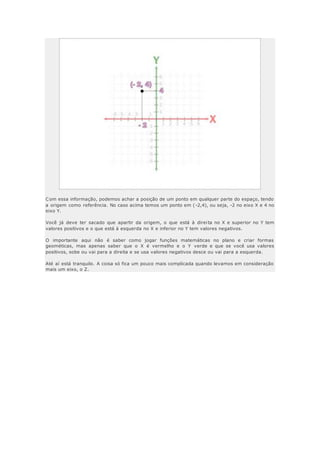 Com essa informação, podemos achar a posição de um ponto em qualquer parte do espaço, tendo
a origem como referência. No caso acima temos um ponto em (-2,4), ou seja, -2 no eixo X e 4 no
eixo Y.
Você já deve ter sacado que apartir da origem, o que está à direita no X e superior no Y tem
valores positivos e o que está à esquerda no X e inferior no Y tem valores negativos.
O importante aqui não é saber como jogar funções matemáticas no plano e criar formas
geométicas, mas apenas saber que o X é vermelho e o Y verde e que se você usa valores
positivos, sobe ou vai para a direita e se usa valores negativos desce ou vai para a esquerda.
Até aí está tranquilo. A coisa só fica um pouco mais complicada quando levamos em consideração
mais um eixo, o Z.
 