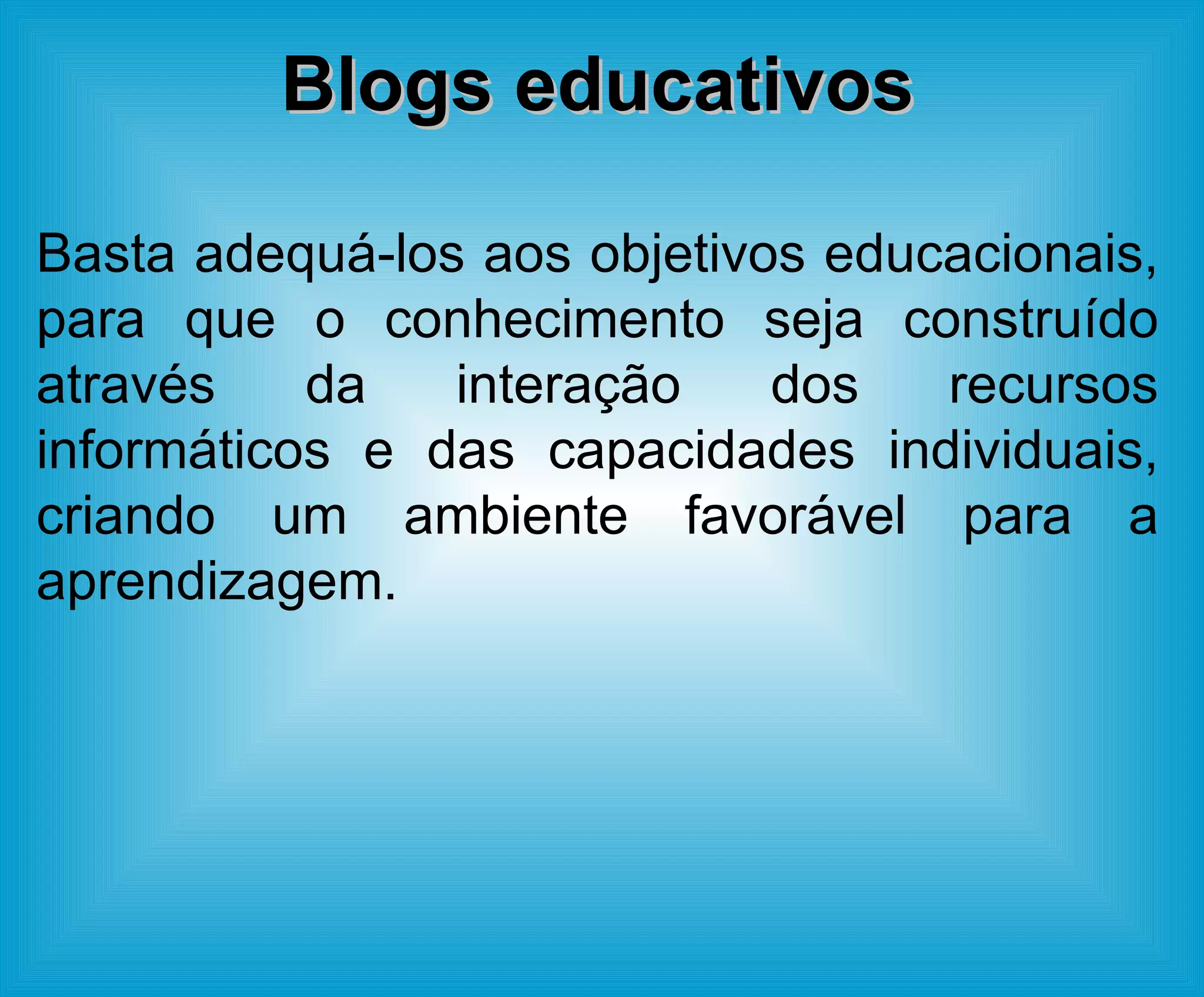 Blogs educativos Basta adequá-los aos objetivos educacionais, para que o conhecimento seja construído através da interação dos recursos informáticos e das capacidades individuais, criando um ambiente favorável para a aprendizagem. 