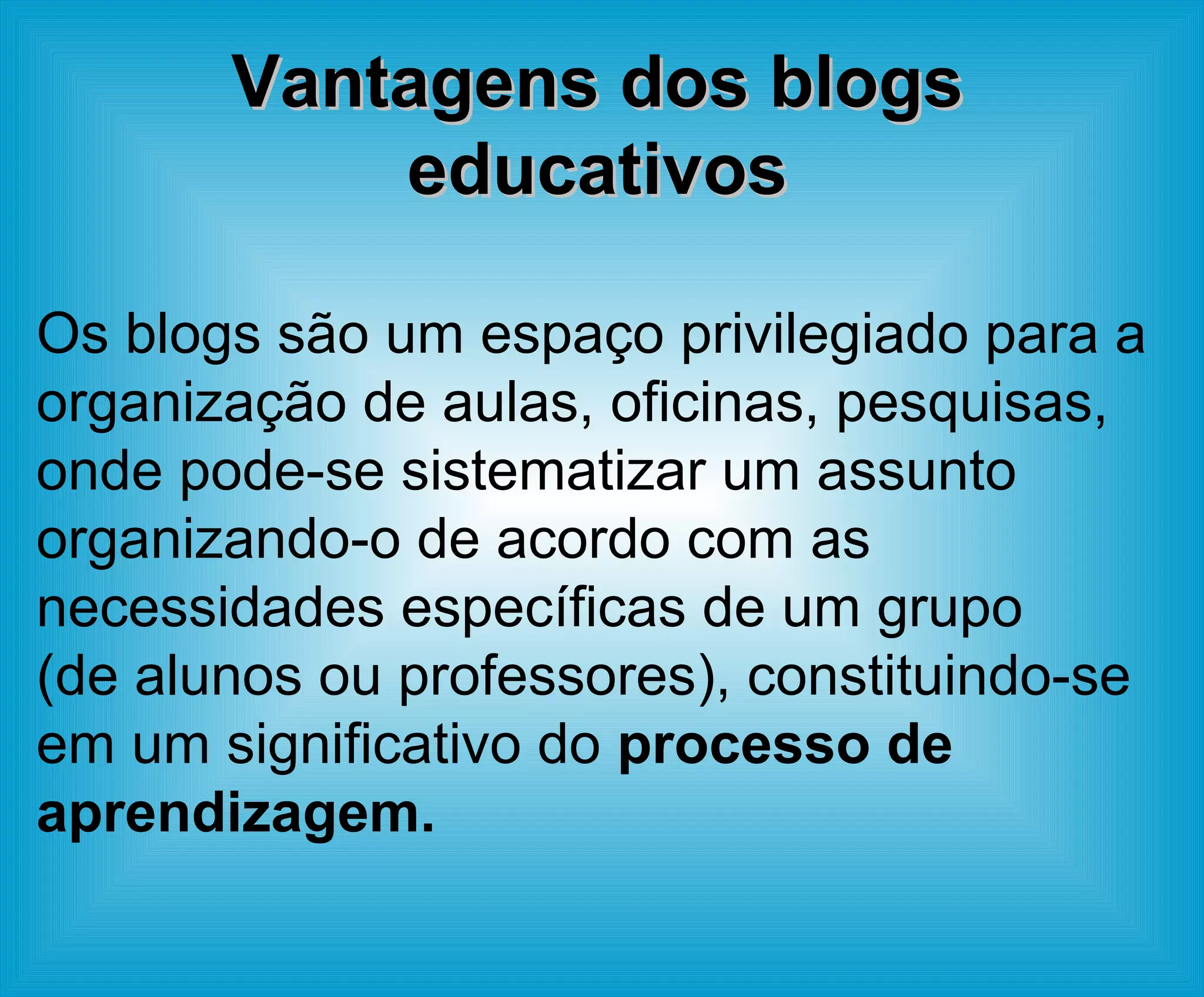 Vantagens dos blogs educativos Os blogs são um espaço privilegiado para a organização de aulas, oficinas, pesquisas, onde pode-se sistematizar um assunto organizando-o de acordo com as necessidades específicas de um grupo (de alunos ou professores), constituindo-se em um significativo do  processo de aprendizagem. 
