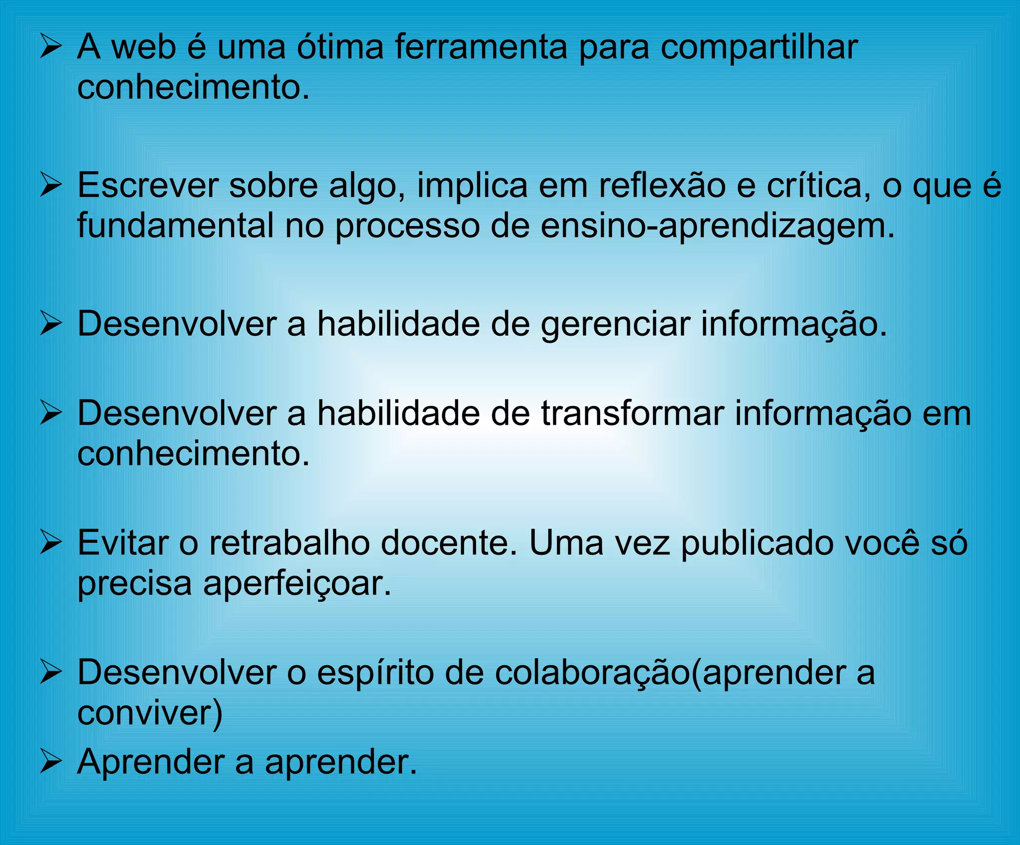 A web é uma ótima ferramenta para compartilhar conhecimento. Escrever sobre algo, implica em reflexão e crítica, o que é fundamental no processo de ensino-aprendizagem. Desenvolver a habilidade de gerenciar informação. Desenvolver a habilidade de transformar informação em conhecimento. Evitar o retrabalho docente. Uma vez publicado você só precisa aperfeiçoar. Desenvolver o espírito de colaboração(aprender a conviver) Aprender a aprender. 