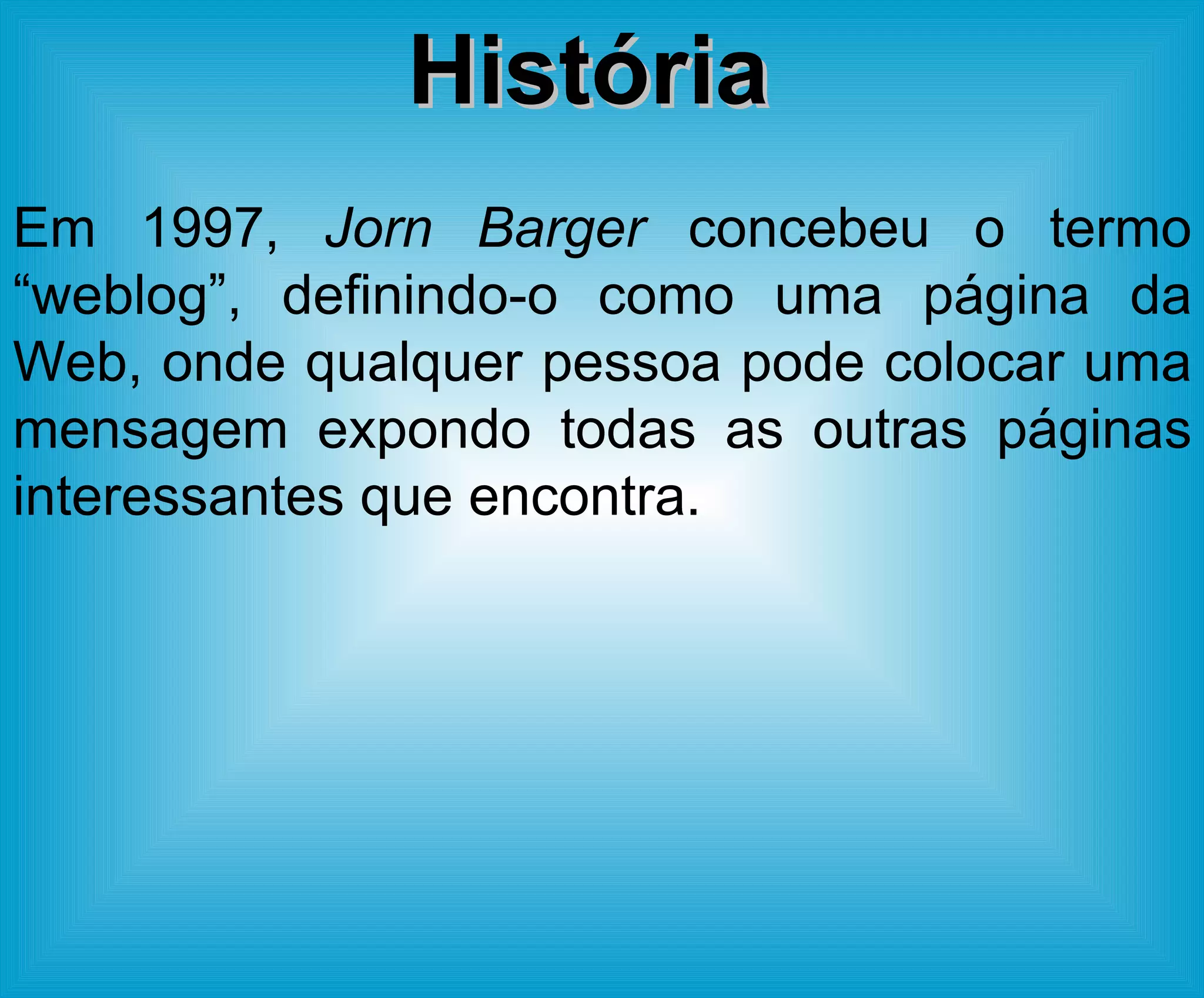 Em 1997,  Jorn Barger  concebeu o termo “weblog”, definindo-o como uma página da Web, onde qualquer pessoa pode colocar uma mensagem expondo todas as outras páginas interessantes que encontra.  História 