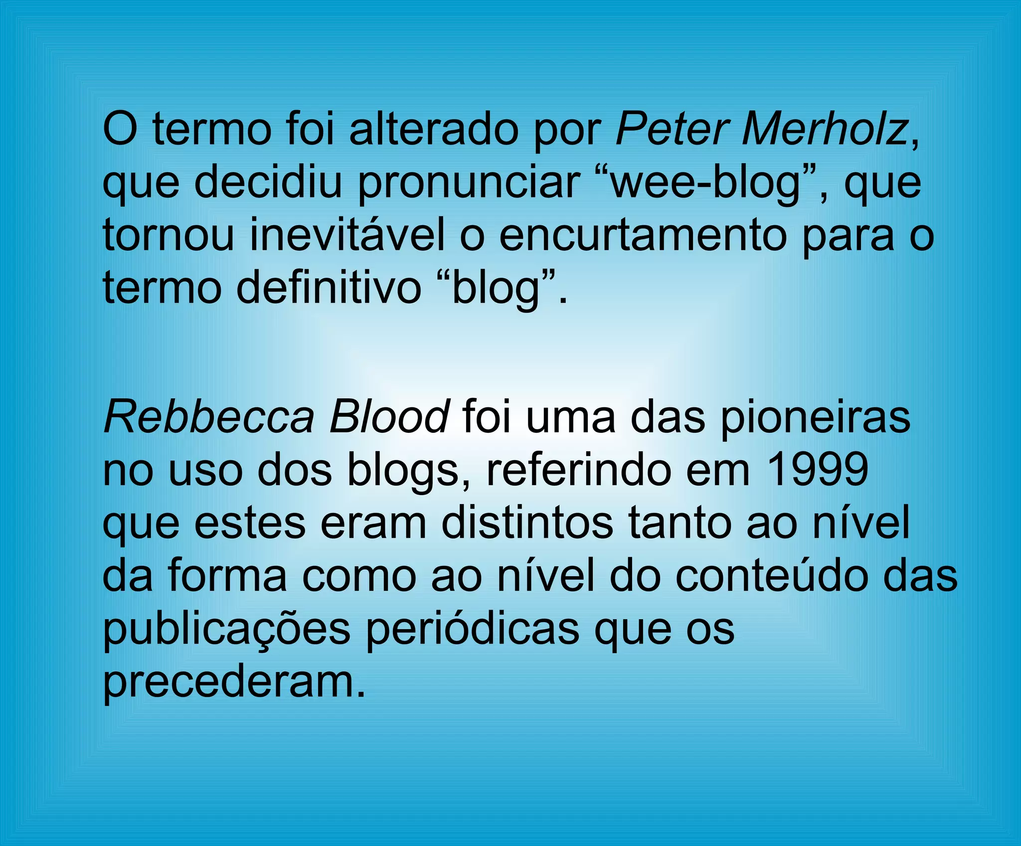 O termo foi alterado por  Peter Merholz , que decidiu pronunciar “wee-blog”, que tornou inevitável o encurtamento para o termo definitivo “blog”.  Rebbecca Blood  foi uma das pioneiras no uso dos blogs, referindo em 1999 que estes eram distintos tanto ao nível da forma como ao nível do conteúdo das publicações periódicas que os precederam.  