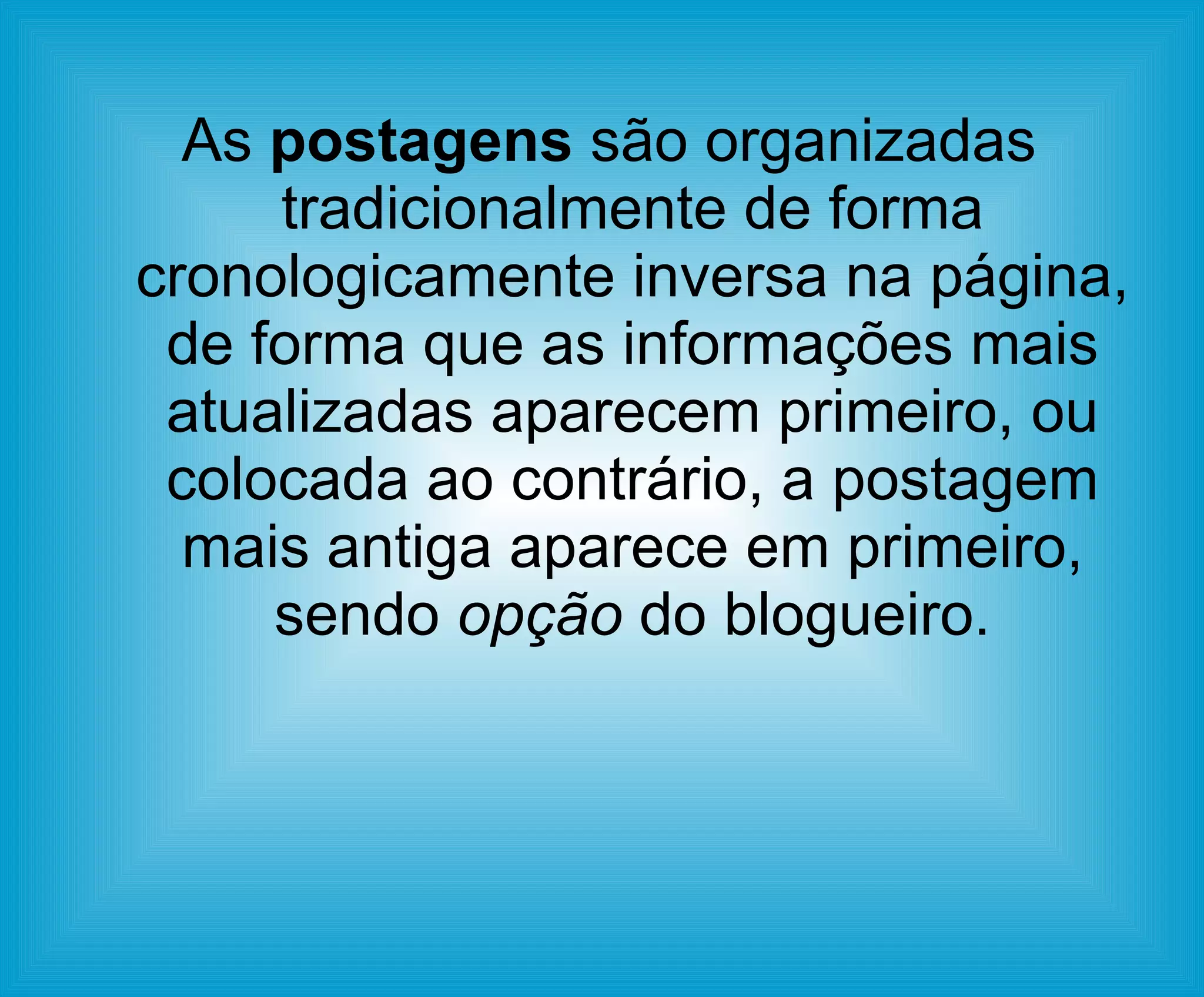 As  postagens  são organizadas tradicionalmente de forma cronologicamente inversa na página, de forma que as informações mais atualizadas aparecem primeiro, ou colocada ao contrário, a postagem mais antiga aparece em primeiro, sendo  opção  do blogueiro. 