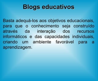 Blogs educativos Basta adequá-los aos objetivos educacionais, para que o conhecimento seja construído através da interação dos recursos informáticos e das capacidades individuais, criando um ambiente favorável para a aprendizagem. 