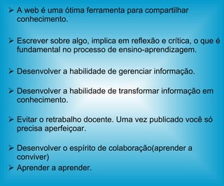 A web é uma ótima ferramenta para compartilhar conhecimento. Escrever sobre algo, implica em reflexão e crítica, o que é fundamental no processo de ensino-aprendizagem. Desenvolver a habilidade de gerenciar informação. Desenvolver a habilidade de transformar informação em conhecimento. Evitar o retrabalho docente. Uma vez publicado você só precisa aperfeiçoar. Desenvolver o espírito de colaboração(aprender a conviver) Aprender a aprender. 