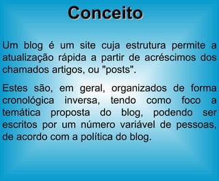 Um blog é um site cuja estrutura permite a atualização rápida a partir de acréscimos dos chamados artigos, ou "posts". Estes são, em geral, organizados de forma cronológica inversa, tendo como foco a temática proposta do blog, podendo ser escritos por um número variável de pessoas, de acordo com a política do blog. Conceito 
