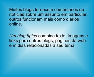 Muitos blogs fornecem comentários ou notícias sobre um assunto em particular; outros funcionam mais como diários online. Um blog típico  combina texto, imagens e links para outros blogs, páginas da web e mídias relacionadas a seu tema.  