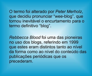O termo foi alterado por  Peter Merholz , que decidiu pronunciar “wee-blog”, que tornou inevitável o encurtamento para o termo definitivo “blog”.  Rebbecca Blood  foi uma das pioneiras no uso dos blogs, referindo em 1999 que estes eram distintos tanto ao nível da forma como ao nível do conteúdo das publicações periódicas que os precederam.  