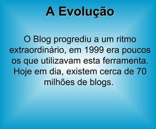A Evolução O Blog progrediu a um ritmo extraordinário, em 1999 era poucos os que utilizavam esta ferramenta. Hoje em dia, existem cerca de 70 milhões de blogs.  