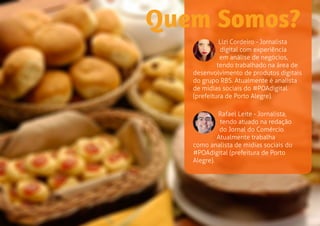 Rafael Leite - Jornalista, 
tendo atuado na redação 
do Jornal do Comércio. 
Atualmente trabalha 
como analista de midias sociais do 
#POAdigital (prefeitura de Porto 
Alegre). 
Quem Somos? 
Lizi Cordeiro - Jornalista 
digital com experiência 
em análise de negócios, 
tendo trabalhado na área de 
desenvolvimento de produtos digitais 
do grupo RBS. Atualmente é analista 
de midias sociais do #POAdigital 
(prefeitura de Porto Alegre). 
 
