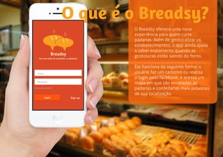 O que é o Breadsy? 
O Breadsy oferece uma nova 
experiência para quem curte 
padarias. Além de geolocalizar os 
estabelecimentos, o app ainda ajuda 
a saber exatamente quando as 
gostosuras estão saindo do forno. 
Ele funciona da seguinte forma: o 
usuário faz um cadastro ou realiza 
o login pelo facebook, e acessa um 
mapa em que são mostradas as 
padarias e confeitarias mais próximas 
de sua localização. 
 