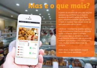 Mas e o que mais? 
A partir da escolha de uma das opções 
(padaria ou confeitaria), o usuário 
receberá as notificações dos itens 
que o estabelecimento vende (serão 
5 itens à mostra). Esta opção pode ser 
aplicada para vários locais. 
Um timer mostrará há quanto tempo o 
item está pronto. Essa funcionalidade 
ajuda a orientar sobre o correto 
horário em que os alimentos estão 
mais frescos, evitando que as pessoas 
tenham que esperar e/ou voltar para 
casa, muitas vezes, desistindo da 
compra. 
Além disso, o app também traçará 
rotas até o local escolhido. 
 
