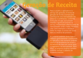 Geração de Receita 
Para o usuário, o aplicativo e o 
serviço são gratuitos. A forma de 
geração de receita ocorrerá pela 
cobrança de uma mensalidade das 
padarias e confeitarias. Conforme 
evoluções do app, que possam 
interferir significativamente no 
serviço, modalidades diferenciadas de 
mensalidades serão criadas. Podemos 
citar como exemplos o destaque 
maior no mapa, os avisos de novos 
itens e a reserva de produtos. 
As padarias poderão ainda fazer o 
cadastro gratuitamente e aparecerão 
no aplicativo, mas somente poderão 
usufruir da ferramenta de avisos e 
da amostra de itens em venda após 
o pagamento da mensalidade. Além 
disso, os próprios usuários também 
poderão realizar o cadastro de 
estabelecimentos. 
 