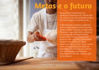 Metas e o futuro 
Nossa meta é transformar 50 
padarias/confeitarias em clientes em 
um universo de 350 estabelecimentos 
em Porto Alegre no primeiro mês. 
O feedback de usuários e padarias 
que tivermos desta primeira versão, 
determinará a evolução do aplicativo. 
Prevemos upgrades como: a reserva 
e a compra de itens pelo celular; 
pedidos de entrega; oferecer um 
produto cada vez mais customizado; 
oferecer promoções em datas 
especiais para o cliente; inserir novos 
itens; inserção de publicidade de 
empresas com natureza em comum 
com as padarias e confeitarias 
(fornecedores de leite, farinha, pães 
de forma etc). 
 