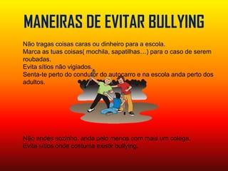 MANEIRAS DE EVITAR BULLYINGNão tragas coisas caras ou dinheiro para a escola.Marca as tuas coisas( mochila, sapatilhas…) para o caso de serem roubadas.Evita sítios não vigiados.Senta-te perto do condutor do autocarro e na escola anda perto dos adultos.Não andes sozinho, anda pelo menos com mais um colega.Evita sítios onde costuma existir bullying.