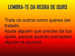 LEMBRA-TE DA REGRA DE OUROTrata os outros como queres ser tratado.Ajuda alguém que precise da tua ajuda, porque quando precisares alguém te ajudará.