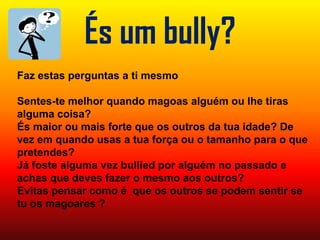 És um bully?Faz estas perguntas a ti mesmoSentes-te melhor quando magoas alguém ou lhe tiras alguma coisa?És maior ou mais forte que os outros da tua idade? De vez em quando usas a tua força ou o tamanho para o que pretendes?Já foste alguma vez bullied por alguém no passado e achas que deves fazer o mesmo aos outros?Evitas pensar como é  que os outros se podem sentir se tu os magoares ?
