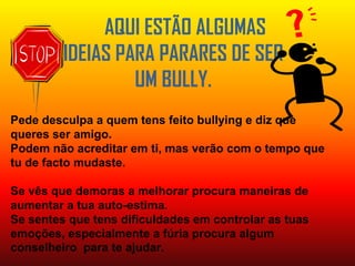 AQUI ESTÃO ALGUMAS IDEIAS PARA PARARES DE SER UM BULLY.Pede desculpa a quem tens feito bullying e diz que queres ser amigo.Podem não acreditar em ti, mas verão com o tempo que tu de facto mudaste.Se vês que demoras a melhorar procura maneiras de aumentar a tua auto-estima.Se sentes que tens dificuldades em controlar as tuas emoções, especialmente a fúria procura algum conselheiro  para te ajudar.