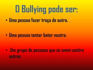 O Bullying pode ser:Uma pessoa fazer troça de outra.Uma pessoa tentar bater noutra. Um grupo de pessoas que se unem contra  outras.