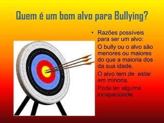Quem é um bom alvo para Bullying?Razões possíveis para ser um alvo:O bully ou o alvo são menores ou maiores do que a maioria dos da sua idade.O alvo tem de  estar em minoria.Pode ter alguma incapacidade.