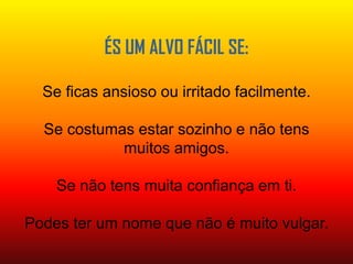 ÉS UM ALVO FÁCIL SE:Se ficas ansioso ou irritado facilmente.Se costumas estar sozinho e não tens muitos amigos.Se não tens muita confiança em ti.Podes ter um nome que não é muito vulgar.