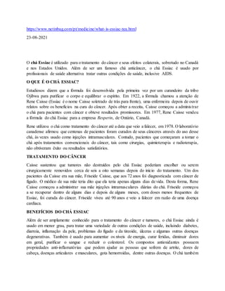 https://www.netinbag.com/pt/medicine/what-is-essiac-tea.html
23-08-2021
O chá Essiac é utilizado para o tratamento do câncer e seus efeitos colaterais, sobretudo no Canadá
e nos Estados Unidos. Além de ser um famoso chá anticâncer, o chá Essiac é usado por
profissionais de saúde alternativa tratar outras condições de saúde, inclusive AIDS.
O QUE É O CHÁ ESSIAC?
Estudiosos dizem que a fórmula foi desenvolvida pela primeira vez por um curandeiro da tribo
Ojibwa para purificar o corpo e equilibrar o espírito. Em 1922, a fórmula chamou a atenção de
Rene Caisse (Essiac é o nome Caisse soletrado de trás para frente), uma enfermeira depois de ouvir
relatos sobre os benefícios na cura do câncer. Após obter a receita, Caisse começou a administrar
o chá para pacientes com câncer e obteve resultados promissores. Em 1977, Rene Caisse vendeu
a fórmula do chá Essiac para a empresa Resperin, de Ontário, Canadá.
Rene utilizou o chá como tratamento do câncer até a data que veio a falecer, em 1978. O laboratório
canadense afirmou que centenas de pacientes foram curados de seus cânceres através do uso desse
chá, às vezes usado como injeções intramusculares. Contudo, pacientes que começaram a tomar o
chá após tratamentos convencionais do câncer, tais como cirurgias, quimioterapia e radioterapia,
não obtiveram êxito ou resultados satisfatórios.
TRATAMENTO DO CÂNCER
Caisse sustentou que tumores não destruídos pelo chá Essiac poderiam encolher ou serem
cirurgicamente removidos cerca de seis a oito semanas depois do início do tratamento. Um dos
pacientes da Caisse era sua mãe, Friseide Caisse, que aos 72 anos foi diagnosticada com câncer de
fígado. O médico de sua mãe teria dito que ela teria apenas alguns dias de vida. Desta forma, Rene
Caisse começou a administrar sua mãe injeções intramusculares diárias do chá. Friseide começou
a se recuperar dentro de alguns dias e depois de alguns meses, com doses menos frequentes de
Essiac, foi curada do câncer. Friseide viveu até 90 anos e veio a falecer em razão de uma doença
cardíaca.
BENEFÍCIOS DO CHÁ ESSIAC
Além de ser amplamente conhecido para o tratamento do câncer e tumores, o chá Essiac ainda é
usado em menor grau, para tratar uma variedade de outras condições de saúde, incluindo diabetes,
diarreia, inflamação da pele, problemas do fígado e da tireoide, úlceras e algumas outras doenças
degenerativas. Também é usado para aumentar os níveis de energia, curar feridas, diminuir dores
em geral, purificar o sangue e reduzir o colesterol. Os compostos antioxidantes possuem
propriedades anti-inflamatórias que podem ajudar as pessoas que sofrem de artrite, dores de
cabeça, doenças articulares e musculares, gota hemorroidas, dentre outras doenças. O chá também
 