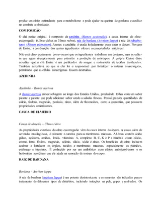 produz um efeito estimulante para o metabolismo e pode ajudar na queima de gorduras e auxiliar
no combate a obesidade.
COMPOSIÇÃO
O chá essiac original é composto de azedinha (Rumex acetosella), a casca interna do olmo-
escorregadio (Ulmus fulva ou Ulmus rubra), raiz de bardana (Arctium lappa) e raiz de ruibarbo-
turco (Rheum palmatum). Apenas a azedinha é usada isoladamente para tratar o câncer. No caso
do Essiac, a combinação dos quatro ingredientes oferece as propriedades anticâncer.
Não está claro exatamente como ou por que os ingredientes trabalham em conjunto, mas acredita-
se que agem sinergicamente para estimular a produção de anticorpos. A própria Caisse disse
acreditar que o chá Essiac é um purificador do sangue e restaurador de tecidos danificados.
Também acreditava no que o chá foi o responsável por fortalecer o sistema imunológico,
permitindo que as células cancerígenas fossem destruídas.
AZEDINHA
Azedinha – Rumex acetosa
A Rumex acetosa cresce selvagem ao longo dos Estados Unidos, produzindo folhas com um sabor
picante e picante que pode adicionar sabor azedo a saladas frescas. Possui grandes quantidades de
cálcio, fósforo, magnésio, potássio, zinco, além de flavonoides, como a quercetina, que possuem
propriedades antioxidantes.
CASCA DE ULMEIRO
Casca de ulmeiro – Ulmus rubra
As propriedades curativas do olmo escorregadio vêm da casca interna da árvore. A casca, além de
ser muito mucilaginosa, é calmante e curativa para as membranas mucosas. A Ulmus contém ácido
gálico, açúcares, amidos, fenóis, vitaminas A, complexo B, C, K e P e minerais como cálcio,
cromo, ferro, fósforo, magnésio, selênio, silício, sódio e zinco. Os benefícios do olmo incluem
acalmar e fortalecer os órgãos, tecidos e membranas mucosas, especialmente os pulmões,
estômago e intestinos. É conhecido por ser um antibiótico com efeitos antimicrobianos e os
herboristas acreditam que ele ajuda na remoção de toxinas do corpo.
RAIZ DE BARDANA
Bardana – Arctium lappa
A raiz de bardana (Arctium lappa) é um potente desintoxicante e as sementes são indicadas para o
tratamento de diferentes tipos de distúrbios, incluindo irritações na pele, gripes e resfriados. Os
 